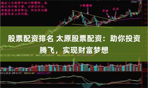 股票配资排名 太原股票配资：助你投资腾飞，实现财富梦想