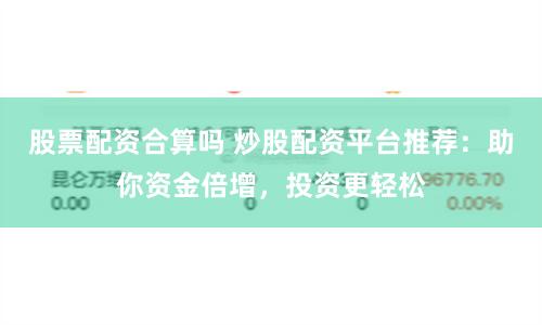 股票配资合算吗 炒股配资平台推荐：助你资金倍增，投资更轻松