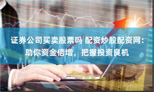 证券公司买卖股票吗 配资炒股配资网：助你资金倍增，把握投资良机