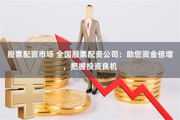 股票配资市场 全国股票配资公司：助您资金倍增，把握投资良机
