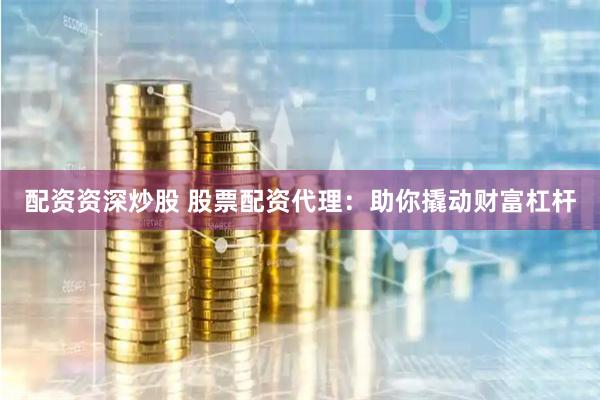 配资资深炒股 股票配资代理：助你撬动财富杠杆
