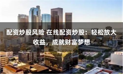 配资炒股风险 在线配资炒股：轻松放大收益，成就财富梦想