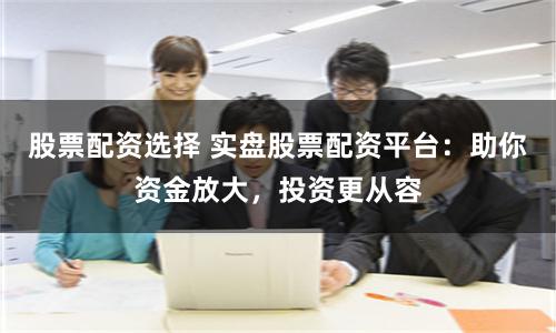 股票配资选择 实盘股票配资平台：助你资金放大，投资更从容