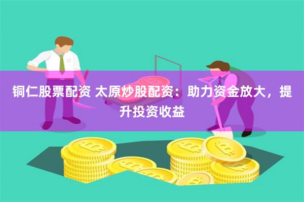 铜仁股票配资 太原炒股配资：助力资金放大，提升投资收益