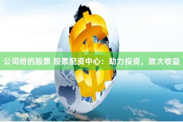 公司给的股票 股票配资中心：助力投资，放大收益